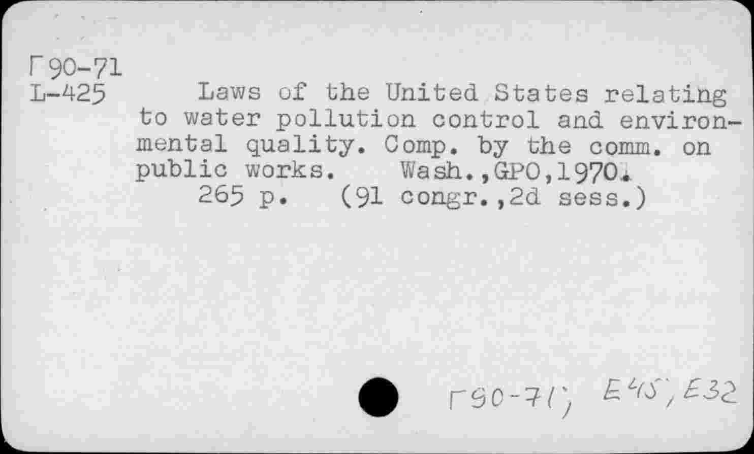 ﻿r90-71 L-425
Laws of the United States relating to water pollution control and environmental quality. Comp, by the comm, on public works. Wash.,GPO,1970*
265 p. (91 congr.,2d sess.)
